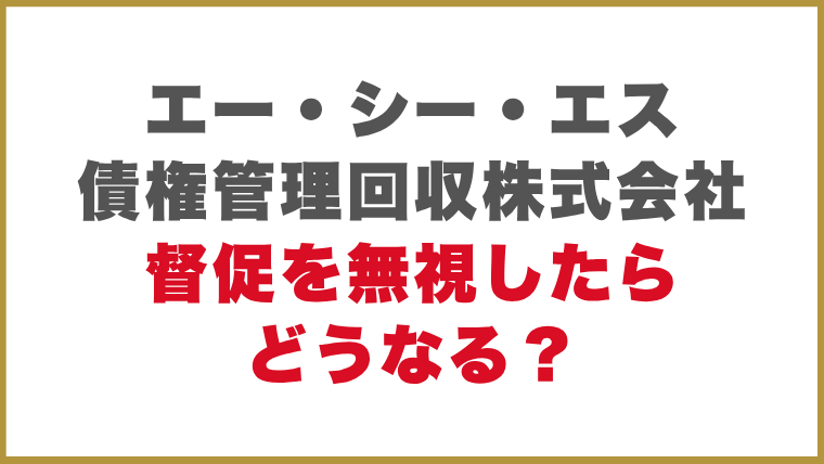エー・シー・エス債権管理回収株式会社督促を無視したらどうなる？