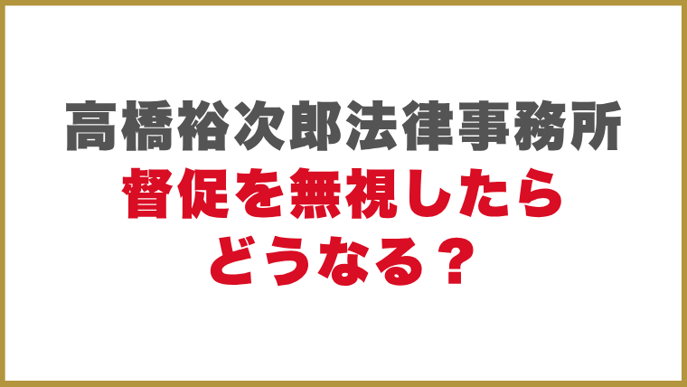 高橋裕次郎法律事務所督促を無視したらどうなる？