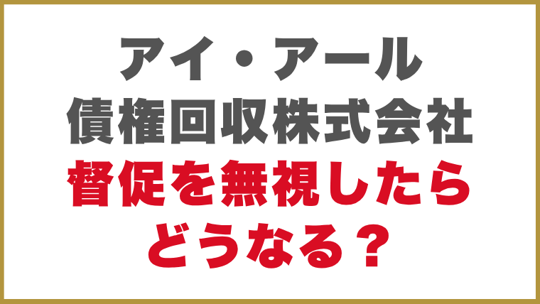 アイ・アール債権回収株式会社督促を無視したらどうなる？