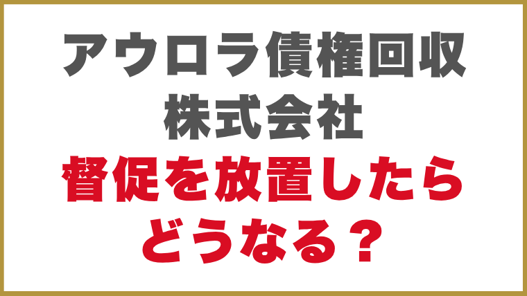 アウロラ債権回収株式会社督促を放置したらどうなる