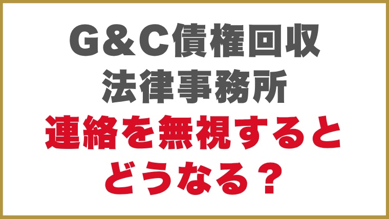 G&C債権回収法律事務所督促方法連絡を無視するとどうなる？